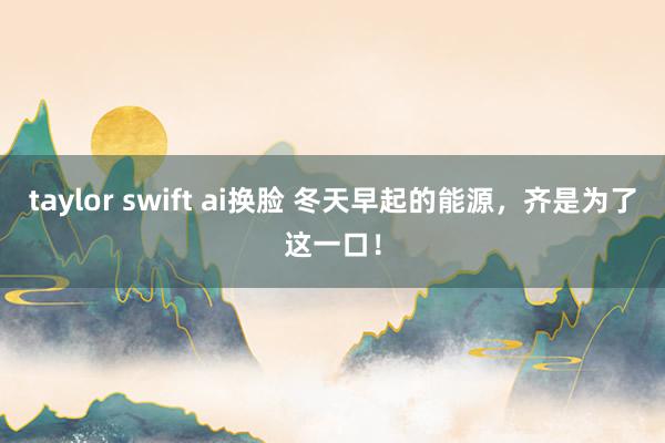 taylor swift ai换脸 冬天早起的能源，齐是为了这一口！