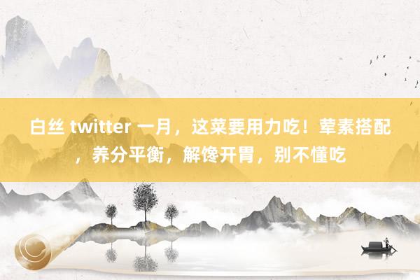 白丝 twitter 一月，这菜要用力吃！荤素搭配，养分平衡，解馋开胃，别不懂吃