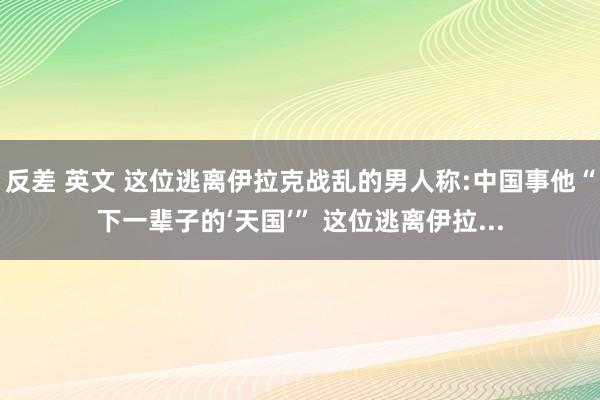 反差 英文 这位逃离伊拉克战乱的男人称:中国事他“下一辈子的‘天国’” 这位逃离伊拉...