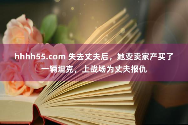 hhhh55.com 失去丈夫后，她变卖家产买了一辆坦克，上战场为丈夫报仇