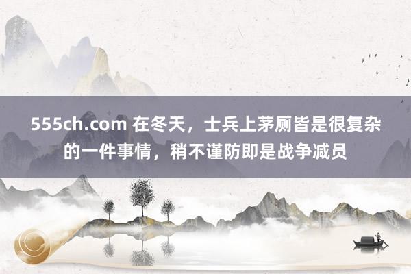 555ch.com 在冬天，士兵上茅厕皆是很复杂的一件事情，稍不谨防即是战争减员