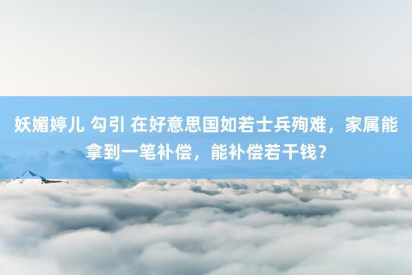 妖媚婷儿 勾引 在好意思国如若士兵殉难，家属能拿到一笔补偿，能补偿若干钱？