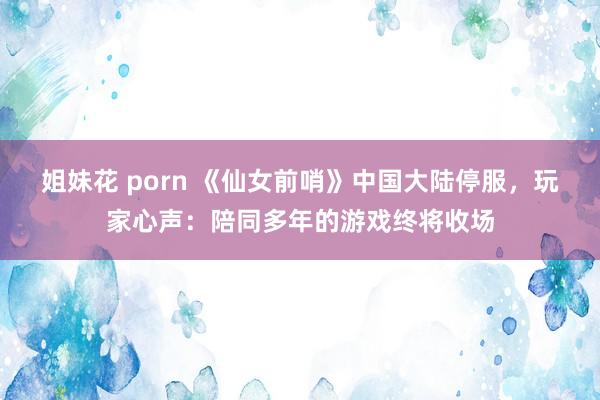 姐妹花 porn 《仙女前哨》中国大陆停服，玩家心声：陪同多年的游戏终将收场