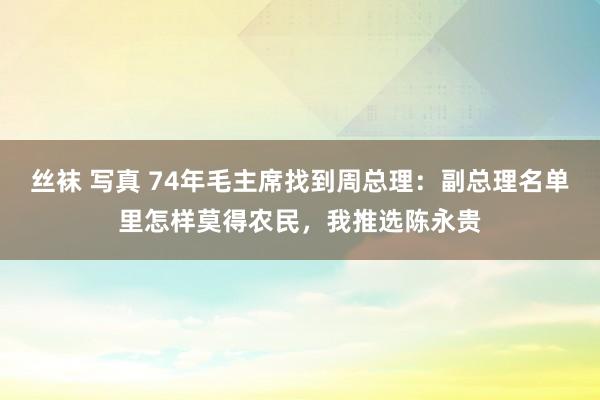 丝袜 写真 74年毛主席找到周总理：副总理名单里怎样莫得农民，我推选陈永贵