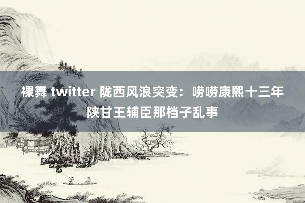 裸舞 twitter 陇西风浪突变：唠唠康熙十三年陕甘王辅臣那档子乱事