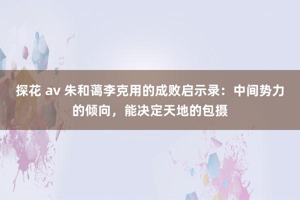 探花 av 朱和蔼李克用的成败启示录：中间势力的倾向，能决定天地的包摄