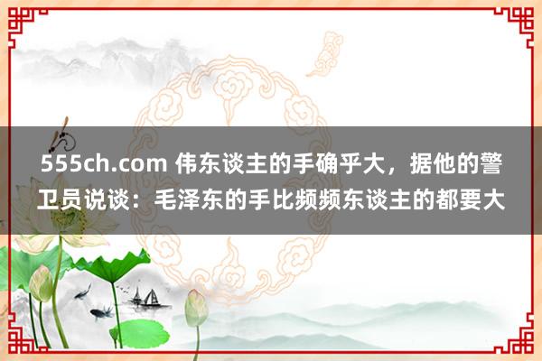 555ch.com 伟东谈主的手确乎大，据他的警卫员说谈：毛泽东的手比频频东谈主的都要大