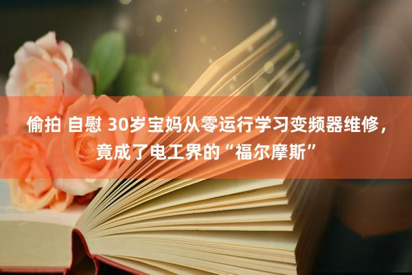 偷拍 自慰 30岁宝妈从零运行学习变频器维修，竟成了电工界的“福尔摩斯”