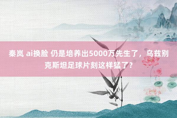 秦岚 ai换脸 仍是培养出5000万先生了，乌兹别克斯坦足球片刻这样猛了？