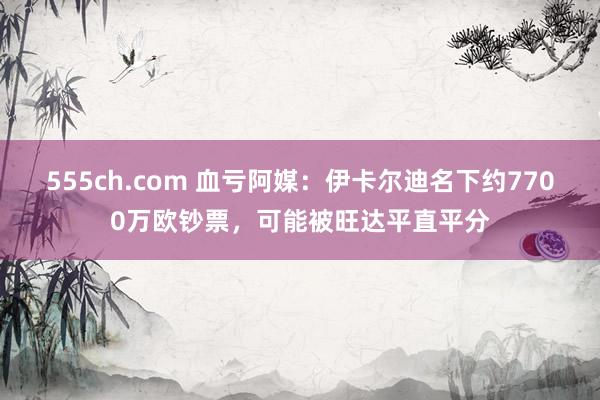 555ch.com 血亏阿媒：伊卡尔迪名下约7700万欧钞票，可能被旺达平直平分