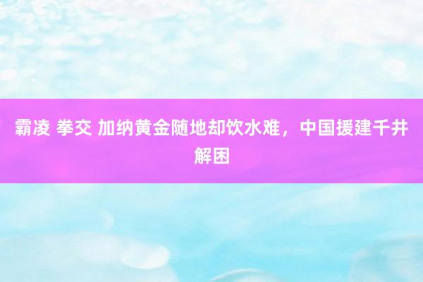 霸凌 拳交 加纳黄金随地却饮水难，中国援建千井解困