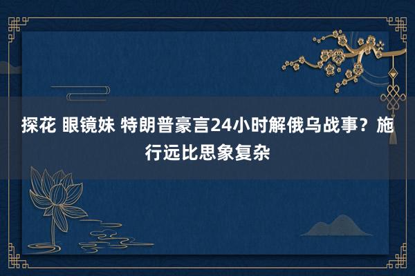 探花 眼镜妹 特朗普豪言24小时解俄乌战事？施行远比思象复杂