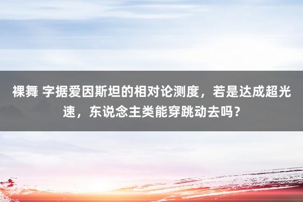 裸舞 字据爱因斯坦的相对论测度，若是达成超光速，东说念主类能穿跳动去吗？