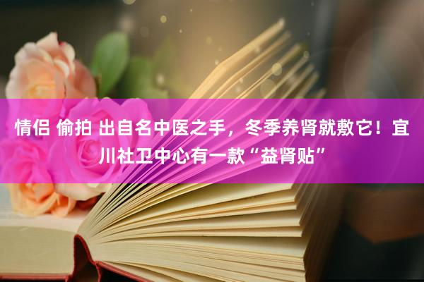 情侣 偷拍 出自名中医之手，冬季养肾就敷它！宜川社卫中心有一款“益肾贴”