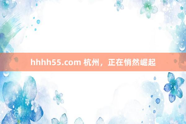 hhhh55.com 杭州，正在悄然崛起