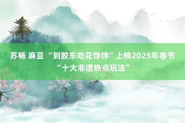 苏畅 麻豆 “到胶东吃花饽饽”上榜2025年春节“十大非遗热点玩法”