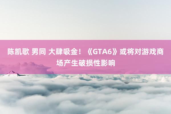 陈凯歌 男同 大肆吸金！《GTA6》或将对游戏商场产生破损性影响