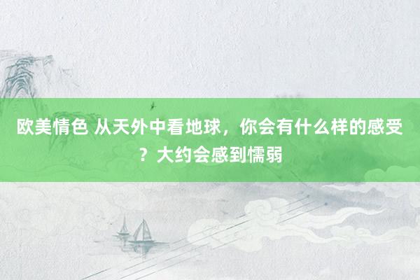 欧美情色 从天外中看地球，你会有什么样的感受？大约会感到懦弱