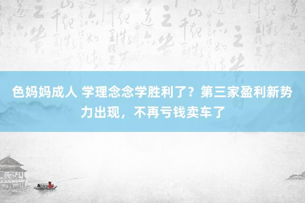 色妈妈成人 学理念念学胜利了？第三家盈利新势力出现，不再亏钱卖车了