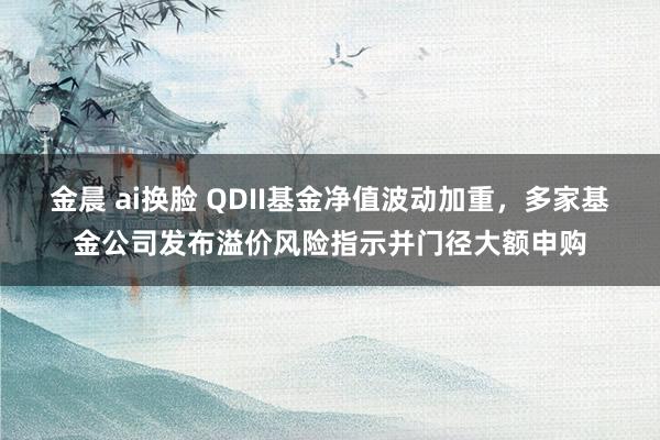 金晨 ai换脸 QDII基金净值波动加重，多家基金公司发布溢价风险指示并门径大额申购