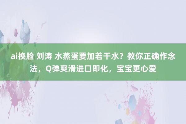 ai换脸 刘涛 水蒸蛋要加若干水？教你正确作念法，Q弹爽滑进口即化，宝宝更心爱