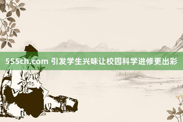 555ch.com 引发学生兴味让校园科学进修更出彩