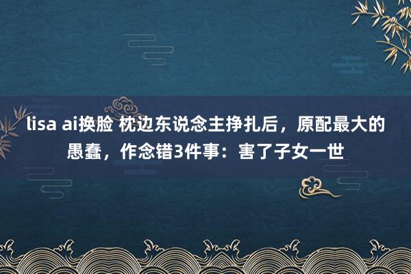 lisa ai换脸 枕边东说念主挣扎后，原配最大的愚蠢，作念错3件事：害了子女一世