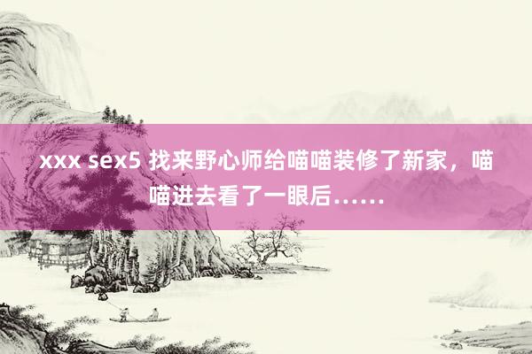 xxx sex5 找来野心师给喵喵装修了新家，喵喵进去看了一眼后……