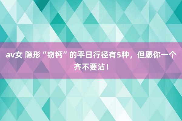 av女 隐形“窃钙”的平日行径有5种，但愿你一个齐不要沾！