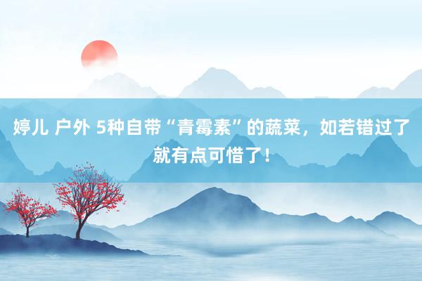 婷儿 户外 5种自带“青霉素”的蔬菜，如若错过了就有点可惜了！