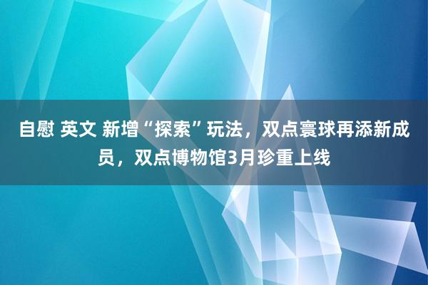 自慰 英文 新增“探索”玩法，双点寰球再添新成员，双点博物馆3月珍重上线