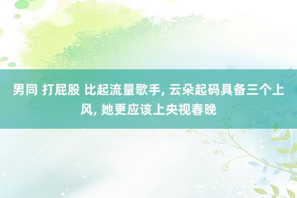 男同 打屁股 比起流量歌手， 云朵起码具备三个上风， 她更应该上央视春晚