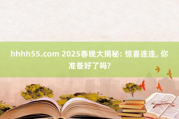 hhhh55.com 2025春晚大揭秘: 惊喜连连， 你准备好了吗?