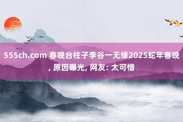 555ch.com 春晚台柱子李谷一无缘2025蛇年春晚， 原因曝光， 网友: 太可惜