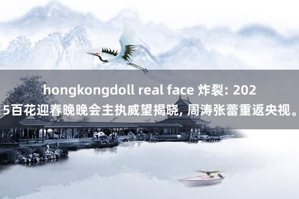 hongkongdoll real face 炸裂: 2025百花迎春晚晚会主执威望揭晓， 周涛张蕾重返央视。