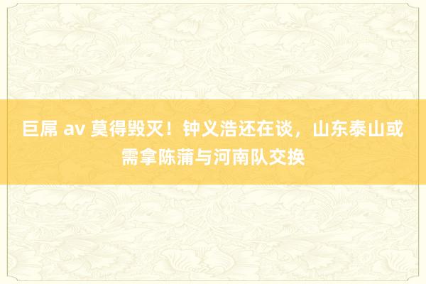 巨屌 av 莫得毁灭！钟义浩还在谈，山东泰山或需拿陈蒲与河南队交换